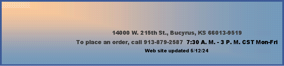 Text Box: 14000 W. 215th St., Bucyrus, KS 66013-9519To place an order, call 913-879-2587  7:30 A. M. - 3 P. M. CST Mon-Fri  Web site updated 4/4/24      