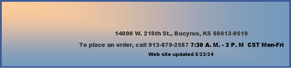 Text Box: 14000 W. 215th St., Bucyrus, KS 66013-9519To place an order, call 913-879-2587 7:30 A. M. - 3 P. M  CST Mon-Fri        Web site updated 4/4/24   