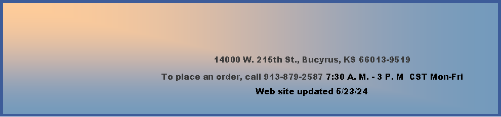 Text Box: 14000 W. 215th St., Bucyrus, KS 66013-9519To place an order, call 913-879-2587 7:30 A. M. - 3 P. M  CST Mon-Fri     Web site updated 4/4/24     