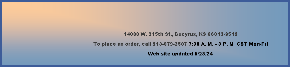 Text Box: 14000 W. 215th St., Bucyrus, KS 66013-9519To place an order, call 913-879-2587 7:30 A. M. - 3 P. M  CST Mon-Fri  Web site updated 4/5/24    