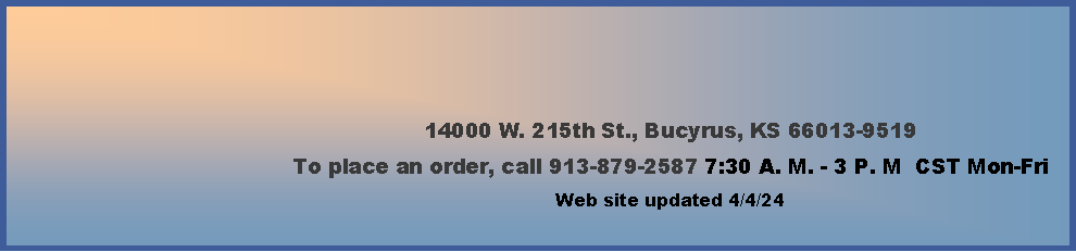 Text Box: 14000 W. 215th St., Bucyrus, KS 66013-9519To place an order, call 913-879-2587 7:30 A. M. - 3 P. M  CST Mon-Fri        Web site updated 2/16/24    