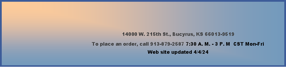 Text Box: 14000 W. 215th St., Bucyrus, KS 66013-9519To place an order, call 913-879-2587 7:30 A. M. - 3 P. M  CST Mon-FriWeb site updated 2/16/24            