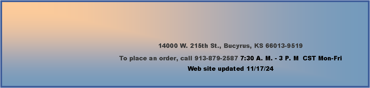 Text Box: 14000 W. 215th St., Bucyrus, KS 66013-9519To place an order, call 913-879-2587 7:30 A. M. - 3 P. M  CST Mon-Fri     Web site updated 11/17/24      