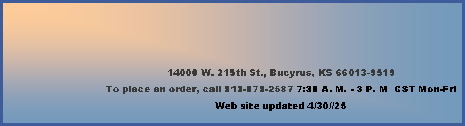 Text Box: 14000 W. 215th St., Bucyrus, KS 66013-9519To place an order, call 913-879-2587 7:30 A. M. - 3 P. M  CST Mon-Fri        Web site updated 4/30//25  