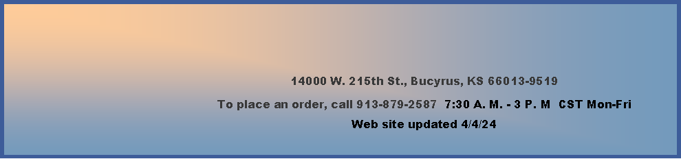 Text Box: 14000 W. 215th St., Bucyrus, KS 66013-9519To place an order, call 913-879-2587  7:30 A. M. - 3 P. M  CST Mon-Fri        Web site updated 2/16/24    