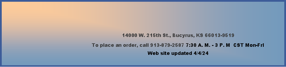 Text Box: 14000 W. 215th St., Bucyrus, KS 66013-9519To place an order, call 913-879-2587 7:30 A. M. - 3 P. M  CST Mon-FrIWeb site updated 2/16/24         