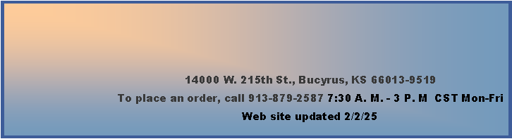 Text Box: 14000 W. 215th St., Bucyrus, KS 66013-9519To place an order, call 913-879-2587 7:30 A. M. - 3 P. M  CST Mon-Fri        Web site updated 2/2/25  