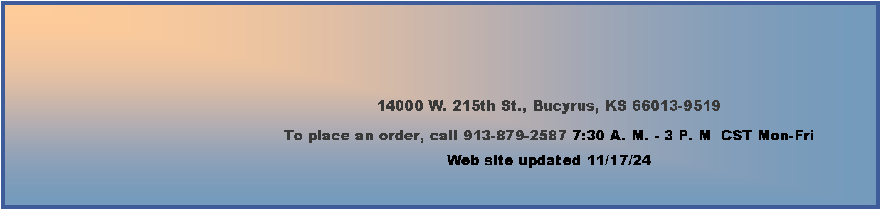 Text Box: 14000 W. 215th St., Bucyrus, KS 66013-9519To place an order, call 913-879-2587 7:30 A. M. - 3 P. M  CST Mon-Fri    Web site updated 11/17/24       